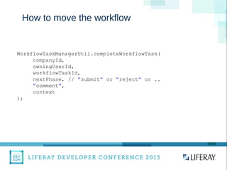 WWW.LIFERAY.COM WWW.FACEBOOK.COOM/LIFERAY @LIFERAY
How to move the workflow
WorkflowTaskManagerUtil.completeWorkflowTask(
companyId,
owningUserId,
workflowTaskId,
nextPhase, // "submit" or "reject" or ..
"comment",
context
);
 