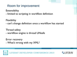 WWW.LIFERAY.COM WWW.FACEBOOK.COOM/LIFERAY @LIFERAY
Room for improvement
Extensibility
- limited to scripting in workflow definition
Flexibility
- can't change definition once a workflow has started
Thread safety
- workflow engine is thread UNsafe
Error recovery
- What's wrong with my XML?
 
