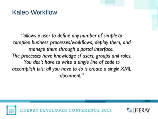 Kaleo Workflow
“allows a user to define any number of simple to
complex business processes/workflows, deploy them, and
manage them through a portal interface.
The processes have knowledge of users, groups and roles.
You don’t have to write a single line of code to
accomplish this: all you have to do is create a single XML
document.”
 
