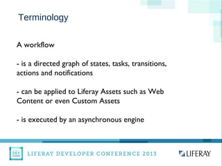 WWW.LIFERAY.COM WWW.FACEBOOK.COOM/LIFERAY @LIFERAY
Terminology
A workflow
- is a directed graph of states, tasks, transitions,
actions and notifications
- can be applied to Liferay Assets such as Web
Content or even Custom Assets
- is executed by an asynchronous engine
 
