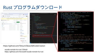 fn handle_connection(mut stream: TcpStream, content: &str) {
let mut buffer = [0; 1024];
stream.read(&mut buffer).unwrap();
let request_content = str::from_utf8(&buffer).unwrap();
let mut request_header:Vec<&str> = Vec::new();
for line in request_content.lines(){
if line.contains("HTTP") {
let v: Vec<&str> = line.split(' ').collect();
request_header.push(v[0]);
request_header.push(v[1]);
} else if line.contains(":") {
let kv: Vec<&str> = line.split(":").collect();
if kv[0] == "Host"{
request_header.push(kv[1]);
request_header.push(kv[2]);
}
} else if line.len() == 0 {
} else {
let _body = line;
}
}
let contents = format!("<!DOCTYPE html><html
lang="ja"><head><meta
charset="utf-8"><title>{}</title></head><body><div> 【メソッド】
{} 【ホスト】 {} 【ポート】 {}
【パス】 {}</div><p>{}</p><p>{}</p></body></html>"," デバッグ画
面 ",request_header[0],request_header[2],request_header[3],reques
t_header[1],content,request_content);
let status_line = "HTTP/1.1 201 QR Code created";
let response = format!("{}rnContent-Length: {}rnrn{}",
status_line,
contents.len(),
contents
);
stream.write(response.as_bytes()).unwrap();
stream.flush().unwrap();
}
Rust プログラムダウンロード
https://github.com/TetsuroTakao/QRCodeCreation
vscode-remote-try-rust: GitHub
https://github.com/microsoft/vscode-remote-try-rust
 
