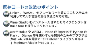 • Linker 、 WASM 、他フレームワーク等のエコシステムを
利用してマルチ言語の実行環境に対応可能。
• Visual Studio をインストールせずともマイクロソフトは
Build tool を提供してくれている。
• worm+tokio や WASM 、 Node の Express や Python の
Flask 、 Django 等を使わずとも開発のためのブラウザ出
力ならあらゆる言語で TCP Listener ライブラリがある
（ Minimum Viable Product ）。
既存コードの改造のポイント
 