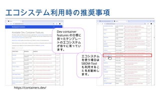 Dev container
features の仕様に
則ったテンプレー
トのエコシステム
が徐々に育ってい
ます。
エコシステム利用時の推奨事項
https://containers.dev/
エコシステム
を使う場合は
SBOM-Tool
も利用するこ
とをお勧めし
ます。
 