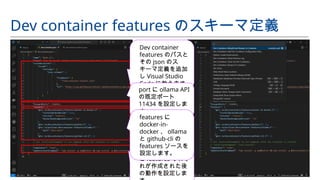 Dev container features のスキーマ定義
Dev container
features のパスと
その json のス
キーマ定義を追加
し Visual Studio
Code に教えます。
container の user
と features それぞ
れが作成された後
の動作を設定しま
port に ollama API
の既定ポート
11434 を設定しま
す。
features に
docker-in-
docker 、 ollama
と github-cli の
features ソースを
設定します。
 