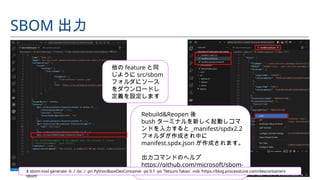 他の feature と同
じように src/sbom
フォルダにソース
をダウンロードし
定義を設定します
SBOM 出力
Rebuild&Reopen 後
bush ターミナルを新しく起動しコマ
ンドを入力すると _manifest/spdx2.2
フォルダが作成され中に
manifest.spdx.json が作成されます。
出力コマンドのヘルプ
https://github.com/microsoft/sbom-
tool
$ sbom-tool generate -b ./ -bc ./ -pn PythonBaseDevContainer -pv 0.1 -ps 'Tetsuro Takao' -nsb 'https://blog.processtune.com/devcontainers-
sbom'
 
