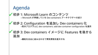 Agenda
初歩 1: Microsoft Learn のコンテンツ
→ Microsoft が準備している Dev containers アーキテクチャの紹介
初歩 2: Configuration を追加し Dev containers 化
→既存プログラムに dev containers: add dev container configuration を適用
初歩 3: Dev containers イメージに Features を後から
追加
→機能を自由に組み合わせて開発環境を配布する
 