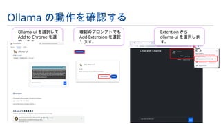 Ollama の動作を確認する
Ollama-ui を選択して
Add to Chrome を選
択します。
確認のプロンプトでも
Add Extension を選択
します。
Extention から
ollama-ui を選択しま
す。
 