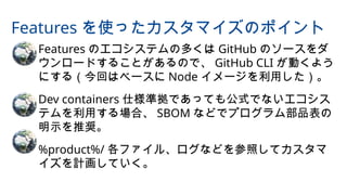 • Features のエコシステムの多くは GitHub のソースをダ
ウンロードすることがあるので、 GitHub CLI が動くよう
にする（今回はベースに Node イメージを利用した）。
• Dev containers 仕様準拠であっても公式でないエコシス
テムを利用する場合、 SBOM などでプログラム部品表の
明示を推奨。
• %product%/ 各ファイル、ログなどを参照してカスタマ
イズを計画していく。
Features を使ったカスタマイズのポイント
 