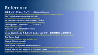 Reference
初級者シリーズ : Dev コンテナー : Microsoft Learn
https://learn.microsoft.com/ja-jp/shows/beginners-series-to-dev-containers/
Dev Containers Community: GitHub
https://github.com/devcontainers-community
vscode-dev-containers/containers/: GitHub
https://github.com/microsoft/vscode-dev-containers
Development Containers （エコシステム）
https://containers.dev/
Available Dev Container Features
https://containers.dev/features
Visual Studio Code を使用して Docker コンテナーを開発環境として使用する
https://learn.microsoft.com/ja-jp/training/modules/use-docker-container-dev-env-vs-code/
The Cargo Book
https://doc.rust-lang.org/cargo/index.html
library: Ollama models
https://ollama.com/library
.NET Aspire templates: Microsoft Learn
https://learn.microsoft.com/en-us/dotnet/aspire/fundamentals/aspire-sdk-templates?pivots=dotnet-cli
What's new in .NET Aspire 9.0: Microsoft Learn
https://learn.microsoft.com/en-us/dotnet/aspire/whats-new/dotnet-aspire-9?tabs=windows
 
