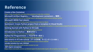 Reference
Create a Dev Container
https://code.visualstudio.com/docs/devcontainers/create-dev-container
Microsoft Artifact Registry （「 development containers 」検索）
https://mcr.microsoft.com/en-us/catalog?search=development%20containers&type=partial
Microsoft SBOM-Tool (sbom)
https://github.com/JasonTheDeveloper/features/tree/main/src/sbom
Quickstart: Create Python project from a template in Visual Studio
https://learn.microsoft.com/en-us/visualstudio/python/quickstart-02-python-in-visual-studio-project-from-template?view=vs-2022
Getting Started with Python in VS Code
https://code.visualstudio.com/docs/python/python-tutorial
Introduction to Python （高校生向け）
https://vscodeedu.com/courses/intro-to-python
Python for Programmers （プログラマー向け）
https://wiki.python.org/moin/BeginnersGuide/Programmers
Data Science in VS Code tutorial （データ分析者、サイエンティスト向け）
https://code.visualstudio.com/docs/datascience/data-science-tutorial
vscode-remote-try-rust: GitHub
https://github.com/microsoft/vscode-remote-try-rust
.NET Aspire templates
https://learn.microsoft.com/en-us/dotnet/aspire/fundamentals/aspire-sdk-templates?pivots=vscode
 