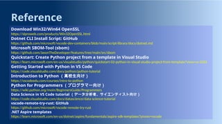 Reference
Download Win32/Win64 OpenSSL
https://slproweb.com/products/Win32OpenSSL.html
Dotnet CLI Install Script: GitHub
https://github.com/microsoft/vscode-dev-containers/blob/main/script-library/docs/dotnet.md
Microsoft SBOM-Tool (sbom)
https://github.com/JasonTheDeveloper/features/tree/main/src/sbom
Quickstart: Create Python project from a template in Visual Studio
https://learn.microsoft.com/en-us/visualstudio/python/quickstart-02-python-in-visual-studio-project-from-template?view=vs-2022
Getting Started with Python in VS Code
https://code.visualstudio.com/docs/python/python-tutorial
Introduction to Python （高校生向け）
https://vscodeedu.com/courses/intro-to-python
Python for Programmers （プログラマー向け）
https://wiki.python.org/moin/BeginnersGuide/Programmers
Data Science in VS Code tutorial （データ分析者、サイエンティスト向け）
https://code.visualstudio.com/docs/datascience/data-science-tutorial
vscode-remote-try-rust: GitHub
https://github.com/microsoft/vscode-remote-try-rust
.NET Aspire templates
https://learn.microsoft.com/en-us/dotnet/aspire/fundamentals/aspire-sdk-templates?pivots=vscode
 
