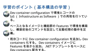 • Dev container configuration で環境とコードの
IaS （ Infrastructure as Software ）での再現を行ってい
る。
• ベースとなるイメージと機能群の Features で環境を構築
し、構築前後のコマンドを設定して起動初期の動作を定
義。
• 既存コードに Dev container configuration を追加し Dev
containers 化する。 Dev containers イメージに
Features を後から追加。 .NET テンプレートをベースに
学習のポイント（基本構造の学習）
 