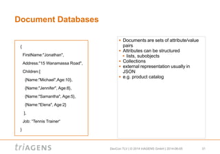 DevCon TLV | © 2014 triAGENS GmbH | 2014-06-05 31
Document Databases
 Documents are sets of attribute/value
pairs
 Attributes can be structured
 lists, subobjects
 Collections
 external representation usually in
JSON
 e.g. product catalog
{
FirstName:"Jonathan",
Address:"15 Wanamassa Road",
Children:[
{Name:"Michael",Age:10},
{Name:"Jennifer", Age:8},
{Name:"Samantha", Age:5},
{Name:"Elena", Age:2}
],
Job: “Tennis Trainer“
}
 