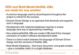 DevCon TLV | © 2014 triAGENS GmbH | 2014-06-05 40
DDD and Multi-Model-NoSQL-DBs
are made for one another
 A common language used by all participants throughout the
project is critical for the success.
 Domain Driven Design is an approach that demands and supports
such a language.
 Development with relational databases requires a unique
language (and way of approaching modelling).
 Non-relational/NoSQL DBs are modern DBs that fit the changed
constrains of modern software development better.
 There is a direct match between the language of Domain Driven
Design and the concents of NoSQL DBs.
 Multi-Model Databases – that marry document- and graph-models
– give a complete match in a single database.
 
