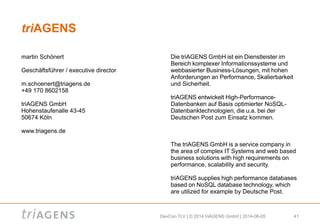 DevCon TLV | © 2014 triAGENS GmbH | 2014-06-05 41
triAGENS
Die triAGENS GmbH ist ein Dienstleister im
Bereich komplexer Informationssysteme und
webbasierter Business-Lösungen, mit hohen
Anforderungen an Performance, Skalierbarkeit
und Sicherheit.
triAGENS entwickelt High-Performance-
Datenbanken auf Basis optimierter NoSQL-
Datenbanktechnologien, die u.a. bei der
Deutschen Post zum Einsatz kommen.
The triAGENS GmbH is a service company in
the area of complex IT Systems and web based
business solutions with high requirements on
performance, scalability and security.
triAGENS supplies high performance databases
based on NoSQL database technology, which
are utilized for example by Deutsche Post.
martin Schönert
Geschäftsführer / executive director
m.schoenert@triagens.de
+49 170 8602158
triAGENS GmbH
Hohenstaufenalle 43-45
50674 Köln
www.triagens.de
 