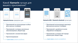 Какой Xamarin лучше для
вашего приложения?
Xamarin.Forms прекрасен для: Xamarin.iOS / Xamarin.Android лучше для:
• Приложений не использующих особые
фичи разных платформ
• Приложений, в которых желательно
максимизировать общий кода
• Приложений с множеством форм
• Прототипирования
Learn more: xamarin.com/forms Learn more: xamarin.com/platform
• Приложений использующих максимум
функционала разных платформ
• Приложений с дизайном по всем
гайдлайном платформы
• Приложений, в которых UX гораздо
важнее доли общего кода
 