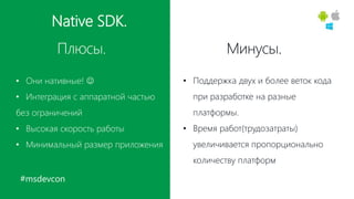 #msdevcon
Native SDK.
Плюсы. Минусы.
• Они нативные! 
• Интеграция с аппаратной частью
без ограничений
• Высокая скорость работы
• Минимальный размер приложения
• Поддержка двух и более веток кода
при разработке на разные
платформы.
• Время работ(трудозатраты)
увеличивается пропорционально
количеству платформ
 