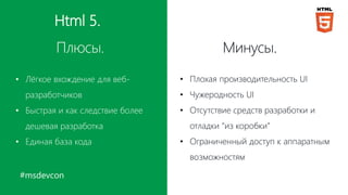 #msdevcon
Html 5.
Плюсы. Минусы.
• Лёгкое вхождение для веб-
разработчиков
• Быстрая и как следствие более
дешевая разработка
• Единая база кода
• Плохая производительность UI
• Чужеродность UI
• Отсутствие средств разработки и
отладки “из коробки”
• Ограниченный доступ к аппаратным
возможностям
 