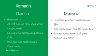 #msdevcon
Xamarin.
Плюсы. Минусы.
• Нативный UI
• 70-80% единой базы кода между
платформами
• Единый язык программирования
(C#)
• Полноценная поддержка в
VisualStudio
• Не всегда успевает за нативными
SDK
• Для компиляции под iOS нужен Mac
• Размер приложения в 1,5 раза
больше чем native
 