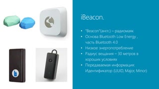 iBeacon.
• “Beacon”(англ.) – радиомаяк
• Основа Bluetooth Low Energy ,
часть Bluetooth 4.0
• Низкое энергопотребление
• Радиус вещания – 30 метров в
хороших условиях
• Передаваемая информация:
Идентификатор (UUID, Major, Minor)
 