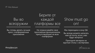 #msdevcon
Что дальше
Вы во
всеоружии
Берите от
каждой
платформы все
Show must go
on!
Не ограничивайте свое
приложение функционалом,
присутствующим на всех
платформах
Мы переходим в зону QA.
Вы всегда можете написать
нам на почту, если у вас
будут вопросы
Приходите вечером на
круглые столы с экспертами.
Вы готовы делать лучшие
кросс-платформенные
приложения
 