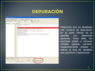 10
Observará que se despliega
una ventana de depuración
en la parte inferior de la
pantalla con diferentes
opciones. Entre ellas, las
opciones añadir y remover
variable vigilada, permiten
respectivamente ampliar y
reducir la lista de variables
que queremos inspeccionar.
 