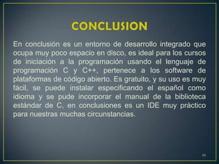 En conclusión es un entorno de desarrollo integrado que
ocupa muy poco espacio en disco, es ideal para los cursos
de iniciación a la programación usando el lenguaje de
programación C y C++, pertenece a los software de
plataformas de código abierto. Es gratuito, y su uso es muy
fácil, se puede instalar especificando el español como
idioma y se pude incorporar el manual de la biblioteca
estándar de C, en conclusiones es un IDE muy práctico
para nuestras muchas circunstancias.
11
 
