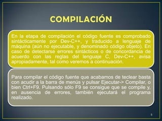 En la etapa de compilación el código fuente es comprobado
sintácticamente por Dev-C++, y traducido a lenguaje de
máquina (aún no ejecutable, y denominado código objeto). En
caso de detectarse errores sintácticos o de concordancia de
acuerdo con las reglas del lenguaje C, Dev-C++, avisa
apropiadamente, tal como veremos a continuación.
Para compilar el código fuente que acabamos de teclear basta
con acudir a la barra de menús y pulsar Ejecutar-> Compilar, o
bien Ctrl+F9. Pulsando sólo F9 se consigue que se compile y,
en ausencia de errores, también ejecutará el programa
realizado.
5
 