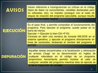 9
Hacen referencia a incongruencias no críticas en el código
(tipos de datos no concordantes, variables declaradas pero
no utilizadas, etc), no impiden proseguir con el resto de
etapas de creación del programa ejecutable, aunque resulta
poco recomendable hacerlo.
EJECUCIÓN
Es el paso final, y permite comprobar el funcionamiento del
programa. Para ejecutar el programa, puede pulsar en la
barra de menús
Ejecutar -> Ejecutar (o bien Ctrl.+F10).
Consiste en abrir una ventana de consola MS-DOS en el
sistema operativo, y ejecutar el programa directamente en
línea de comandos, tecleando el nombre del programa +
ENTER..
DEPURACIÓN
Aquellas tareas encaminadas a la localización y eliminación
de errores („bugs‟ en su denominación en inglés) de
cualquier naturaleza en el código de un programa,
proporciona herramienta permite mostrar el valor de
cualquier variable del programa mientras éste se ejecuta se
le llama inspección de variable.
 