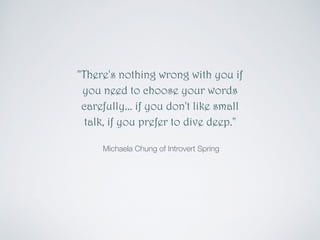 "There's nothing wrong with you if 
you need to choose your words 
carefully... if you don't like small 
talk, if you prefer to dive deep." 
! 
Michaela Chung of Introvert Spring 
 