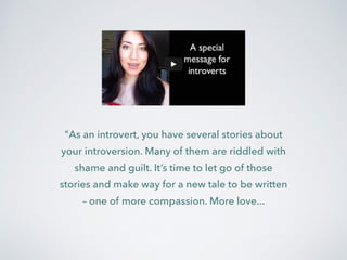 "As an introvert, you have several stories about 
your introversion. Many of them are riddled with 
shame and guilt. It’s time to let go of those 
stories and make way for a new tale to be written 
– one of more compassion. More love... 
 