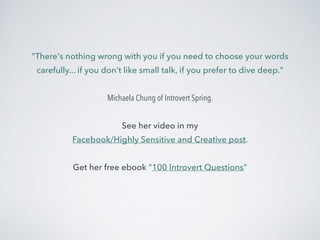 "There's nothing wrong with you if you need to choose your words 
carefully... if you don't like small talk, if you prefer to dive deep." 
! 
Michaela Chung of Introvert Spring. 
! 
See her video in my 
Facebook/Highly Sensitive and Creative post. 
! 
Get her free ebook "100 Introvert Questions" 
 