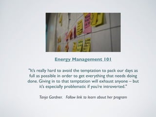 Energy Management 101 
"It’s really hard to avoid the temptation to pack our days as 
full as possible in order to get everything that needs doing 
done. Giving in to that temptation will exhaust anyone – but 
it’s especially problematic if you’re introverted." 
Tanja Gardner. Follow link to learn about her program 
 
