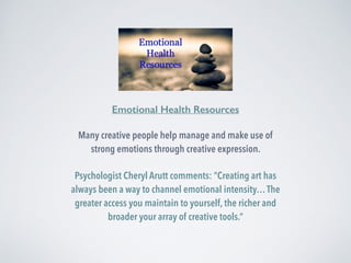 Emotional Health Resources 
Many creative people help manage and make use of 
strong emotions through creative expression. 
Psychologist Cheryl Arutt comments: “Creating art has 
always been a way to channel emotional intensity… The 
greater access you maintain to yourself, the richer and 
broader your array of creative tools.” 
 