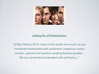 Letting Go of Perfectionism 
! 
Tal Ben Shahar, Ph.D. notes in this article how much we are 
constantly bombarded with perfection: magazine covers, 
movies...parents and teachers exalting flawless grades... 
We are constantly bombarded with perfection..." 
 