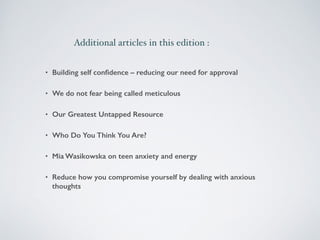 Additional articles in this edition : 
• Building self confidence – reducing our need for approval 
• We do not fear being called meticulous 
• Our Greatest Untapped Resource 
• Who Do You Think You Are? 
• Mia Wasikowska on teen anxiety and energy 
• Reduce how you compromise yourself by dealing with anxious 
thoughts 
 