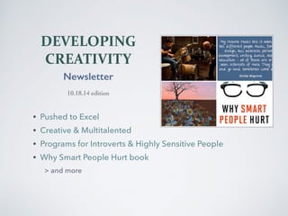 DEVELOPING 
CREATIVITY 
Newsletter 
10.18.14 edition 
• Pushed to Excel 
• Creative & Multitalented 
• Programs for Introverts & Highly Sensitive People 
• Why Smart People Hurt book 
> and more 
 