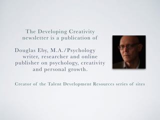The Developing Creativity 
newsletter is a publication of 
Douglas Eby, M.A./Psychology 
writer, researcher and online 
publisher on psychology, creativity 
and personal growth. 
Creator of the Talent Development Resources series of sites 
 