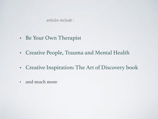 articles include : 
• Be Your Own Therapist 
• Creative People, Trauma and Mental Health 
• Creative Inspiration: The Art of Discovery book 
• and much more 
 