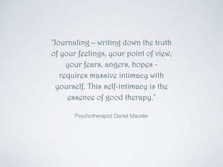 "Journaling – writing down the truth 
of your feelings, your point of view, 
your fears, angers, hopes - 
requires massive intimacy with 
yourself. This self-intimacy is the 
essence of good therapy." 
Psychotherapist Daniel Mackler 
 