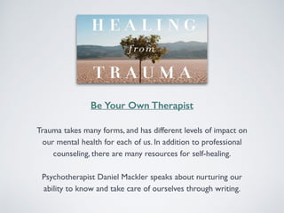 Be Your Own Therapist 
Trauma takes many forms, and has different levels of impact on 
our mental health for each of us. In addition to professional 
counseling, there are many resources for self-healing. 
Psychotherapist Daniel Mackler speaks about nurturing our 
ability to know and take care of ourselves through writing. 
 