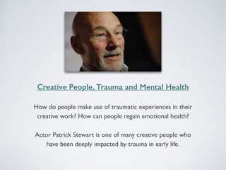 Creative People, Trauma and Mental Health 
How do people make use of traumatic experiences in their 
creative work? How can people regain emotional health? 
Actor Patrick Stewart is one of many creative people who 
have been deeply impacted by trauma in early life. 
 
