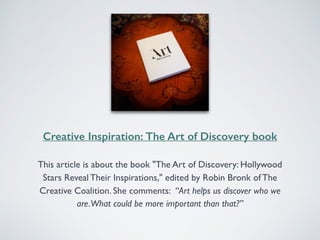 Creative Inspiration: The Art of Discovery book 
This article is about the book "The Art of Discovery: Hollywood 
Stars Reveal Their Inspirations," edited by Robin Bronk of The 
Creative Coalition. She comments: “Art helps us discover who we 
are. What could be more important than that?” 
 
