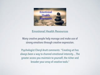 Emotional Health Resources 
Many creative people help manage and make use of 
strong emotions through creative expression. 
Psychologist Cheryl Arutt comments: “Creating art has 
always been a way to channel emotional intensity… The 
greater access you maintain to yourself, the richer and 
broader your array of creative tools.” 
 