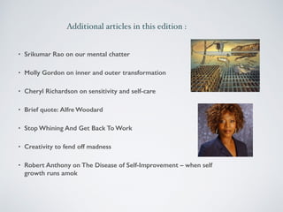 Additional articles in this edition : 
• Srikumar Rao on our mental chatter 
• Molly Gordon on inner and outer transformation 
• Cheryl Richardson on sensitivity and self-care 
• Brief quote: Alfre Woodard 
• Stop Whining And Get Back To Work 
• Creativity to fend off madness 
• Robert Anthony on The Disease of Self-Improvement – when self 
growth runs amok 
 