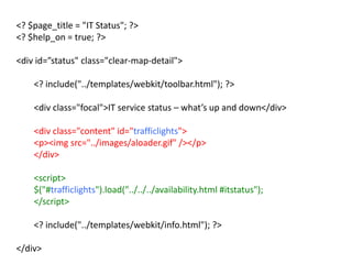 <? $page_title = "IT Status"; ?>
<? $help_on = true; ?>
<div id=”status" class="clear-map-detail">
<? include("../templates/webkit/toolbar.html"); ?>
<div class="focal">IT service status – what’s up and down</div>
<div class="content" id="trafficlights">
<p><img src="../images/aloader.gif" /></p>
</div>
<script>
$("#trafficlights").load("../../../availability.html #itstatus");
</script>
<? include("../templates/webkit/info.html"); ?>
</div>
 