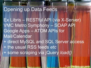 Opening up Data Feeds
Ex Libris – RESTful API (via X-Server)
VMC Metro Symphony – SOAP API
Google Apps – ATOM APIs for
Mail/Calendar
+ direct MySQL and SQL Server access
+ the usual RSS feeds etc
+ some scraping via jQuery load()
Picture by Flickr user isado
 