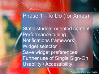 Phase 1 –To Do (for Xmas)
Static student oriented content
Performance tuning
Notifications framework
Widget selector
Save widget preferences
Further use of Single Sign-On
Usability / Accessibility
Picture by Flickr user isado
 