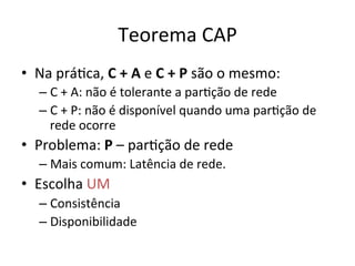 Teorema	
  CAP	
  
•  Na	
  práFca,	
  C	
  +	
  A	
  e	
  C	
  +	
  P	
  são	
  o	
  mesmo:	
  
– C	
  +	
  A:	
  não	
  é	
  tolerante	
  a	
  parFção	
  de	
  rede	
  
– C	
  +	
  P:	
  não	
  é	
  disponível	
  quando	
  uma	
  parFção	
  de	
  
rede	
  ocorre	
  
•  Problema:	
  P	
  –	
  parFção	
  de	
  rede	
  
– Mais	
  comum:	
  Latência	
  de	
  rede.	
  
•  Escolha	
  UM	
  
– Consistência	
  
– Disponibilidade	
  
 