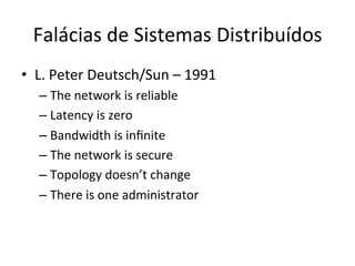 Falácias	
  de	
  Sistemas	
  Distribuídos	
  
•  L.	
  Peter	
  Deutsch/Sun	
  –	
  1991	
  
– The	
  network	
  is	
  reliable	
  
– Latency	
  is	
  zero	
  
– Bandwidth	
  is	
  inﬁnite	
  
– The	
  network	
  is	
  secure	
  
– Topology	
  doesn’t	
  change	
  
– There	
  is	
  one	
  administrator	
  
 